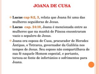 JOANA DE CUSA Lucas  cap 8:2, 3 , relata que Joana foi uma das mulheres seguidoras de Jesus. Lucas  cap. 24:10 , Joana é mencionada entre as mulheres que na manhã de Páscoa encontraram vazio o sepulcro de Jesus.  Joana era esposa de Cusa, procurador de Herodes Ântipas, o Tetrarca, governador da Galiléia nos tempos de Jesus. Seu esposo não compartilhava de sua fé naquele Homem especial, e portanto, tornou-se fonte de infortúnios e sofrimentos para Joana.  