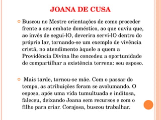 JOANA DE CUSA Buscou no Mestre orientações de como proceder frente a seu embate doméstico, ao que ouviu que, ao invés de segui-lO, deverira servi-lO dentro do próprio lar, tornando-se um exemplo de vivência cristã, no atendimento àquele a quem a Providência Divina lhe concedeu a oportunidade de compartilhar a existência terrena: seu esposo.   Mais tarde, tornou-se mãe. Com o passar do tempo, as atribuições foram se avolumando. O esposo, após uma vida tumultuada e inditosa, faleceu, deixando Joana sem recursos e com o filho para criar. Corajosa, buscou trabalhar.  
