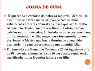 JOANA DE CUSA   Esquecendo o conforto da nobreza material, dedicou-se aos filhos de outras mães, ocupou-se com os mais subalternos afazeres domésticos, para que seu filhinho tivesse pão. Trabalhou até a velhice. Já idosa, com os cabelos embranquecidos, foi levada ao circo dos martírios,  juntamente com o filho moço, para testemunhar o amor por Jesus, o Mestre que havia iluminado a sua vida acenando-lhe com esperanças de um amanhã feliz.  Foi imolada em Roma, no Coliseu, a 27 de Agosto do ano de 68, por não renunciar à sua fé em Jesus, sendo então sacrificada numa fogueira junto a seu filho.  