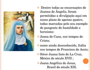 Dentre todas as encarnações de Joanna de Ângelis, foram permitidas a divulgação aqui em nosso plano de apenas quatro, todas marcadas pelo seu exemplo de pungente de humildade e heroísmo:  Joana de Cusa, nos tempos de Cristo;  nome ainda desconhecido, Itália nos tempos de Francisco de Assis;  Sóror Juana Inés de La Cruz, México do século XVII ;  Joana Angélica de Jesus,  Brasil do século XIX.    
