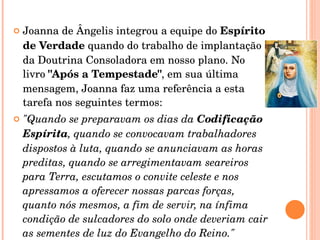 Joanna de Ângelis integrou a equipe do  Espírito de Verdade  quando do trabalho de implantação da Doutrina Consoladora em nosso plano. No livro  "Após a Tempestade" , em sua última mensagem, Joanna faz uma referência a esta tarefa nos seguintes termos:  "Quando se preparavam os dias da  Codificação Espírita , quando se convocavam trabalhadores dispostos à luta, quando se anunciavam as horas preditas, quando se arregimentavam seareiros para Terra, escutamos o convite celeste e nos apressamos a oferecer nossas parcas forças, quanto nós mesmos, a fim de servir, na ínfima condição de sulcadores do solo onde deveriam cair as sementes de luz do Evangelho do Reino."  