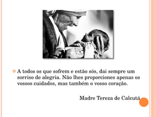 A todos os que sofrem e estão sós, dai sempre um sorriso de alegria. Não lhes proporciones apenas os vossos cuidados, mas também o vosso coração. Madre Tereza de Calcutá 