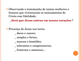 Observando o testemunho de tantas mulheres e homens que vivenciaram os ensinamentos do Cristo com fidelidade:  _ Será que Jesus entrou em nossos corações  ? Presença de Jesus nos torna: _ doces e suaves; _ simples e fortes; _ mansos e humildes; _ tolerantes e compreensivos; _ fraternos e amorosos...  