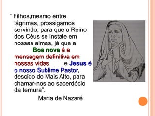 “  Filhos,mesmo entre lágrimas, prossigamos servindo, para que o Reino dos Céus se instale em nossas almas, já que a  Boa nova  é a mensagem definitiva em nossas vidas  e  Jesus  é o nosso Sublime Pastor , descido do Mais Alto, para chamar-nos ao sacerdócio da ternura”.  Maria de Nazaré 