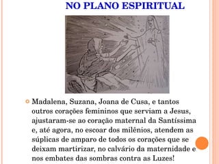 NO PLANO ESPIRITUAL Madalena, Suzana, Joana de Cusa, e tantos outros corações femininos que serviam a Jesus, ajustaram-se ao coração maternal da Santíssima e, até agora, no escoar dos milênios, atendem as súplicas de amparo de todos os corações que se deixam martirizar, no calvário da maternidade e nos embates das sombras contra as Luzes!  