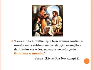 “ Será ainda à mulher que buscaremos confiar a missão mais sublime na construção evangélica dentro dos corações, no supremo esforço de  iluminar o mundo .” Jesus  (Livro Boa Nova_cap22) 