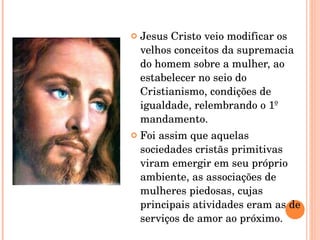 Jesus Cristo veio modificar os velhos conceitos da supremacia do homem sobre a mulher, ao estabelecer no seio do Cristianismo, condições de igualdade, relembrando o 1º mandamento. Foi assim que aquelas sociedades cristãs primitivas viram emergir em seu próprio ambiente, as associações de mulheres piedosas, cujas principais atividades eram as de serviços de amor ao próximo. 