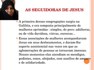 AS SEGUIDORAS DE JESUS A primeira dessas congregações surgiu na Galiléia, e era composta principalmente de mulheres oprimidas : simples, do povo: adúlteras, ou de vida duvidosa, viúvas, escravas... Essas associações de mulheres acompanhavam Jesus em seus deslocamentos, e davam-lhe suporte assistencial nas vezes em que as aglomerações de pessoas se tornavam imensas. Nesses momentos elas atendiam os mendigos, pedintes, coxos, aleijados, com auxílios de amparo e de solidariedade. 