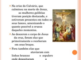 Na crise do Calvário, que culminou na morte de Jesus,  as mulheres galiléias tiveram posição destacada, e estiveram presentes em todos os seus lances, amenizando o quanto possível a crueza daqueles momentos.  Ao descerem o corpo de Jesus  da cruz, foram elas que primeiramente o receberam  em seus braços.  Fora também elas que  ataviaram com linhos brancos  o  sepulcro onde depositaram  o corpo do Mestre.  