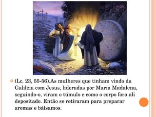 (Lc. 23, 55-56).As mulheres que tinham vindo da Galiléia com Jesus, lideradas por Maria Madalena,  seguindo-o, viram o túmulo e como o corpo fora ali depositado. Então se retiraram para preparar  aromas e bálsamos. 