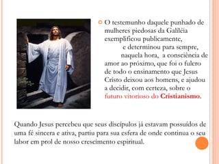 O testemunho daquele punhado de mulheres piedosas da Galiléia exemplificou publicamente,  e determinou para sempre,  naquela hora,  a consciência de amor ao próximo, que foi o fulcro de todo o ensinamento que Jesus Cristo deixou aos homens, e ajudou a decidir, com certeza, sobre o  futuro vitorioso do  Cristianismo . Quando Jesus percebeu que seus discípulos já estavam possuídos de uma fé sincera e ativa, partiu para sua esfera de onde continua o seu labor em prol de nosso crescimento espiritual. 