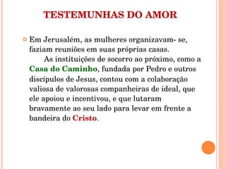 TESTEMUNHAS DO AMOR Em Jerusalém, as mulheres organizavam- se, faziam reuniões em suas próprias casas.  As instituições de socorro ao próximo, como a  Casa do Caminho , fundada por Pedro e outros discípulos de Jesus, contou com a colaboração valiosa de valorosas companheiras de ideal, que ele apoiou e incentivou, e que lutaram bravamente ao seu lado para levar em frente a bandeira do  Cristo .  