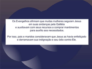 Os Evangelhos afirmam que muitas mulheres seguiam Jesus
em suas andanças pela Galiléia
e auxiliavam com seus recursos a comprar mantimentos
para auxílio aos necessitados.
Por isso, pais e maridos consideravam que Jesus as havia enfeitiçado
e derramavam sua indignação e seu ódio contra Ele.
 
