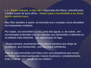 (..) – Essas crianças, a meu ver – respondeu-lhe Maria, intensificando
o brilho suave de seus olhos – trazem para a humanidade a luz divina
de um caminho novo.
Meu filho também é assim, envolvendo-me o coração numa atmosfera
de incessantes cuidados.
Por vezes, vou encontrá-lo a sós, junto das águas, e, de outras , em
conversação profundas com os viajantes que demandam a Samaria ou
as aldeias mais distantes , nas adjacências do lago.
Quase sempre, surpreendo-lhe a palavra caridosa que dirige às
lavadeiras, aos transeuntes , aos mendigos sofredores.
Fala de sua comunhão com Deus com uma eloquência que nunca
encontrei nas observações dos nossos doutores e, constantemente,
ando a cismar, em relação ao seu destino.”
 