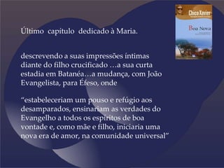Último capítulo dedicado à Maria.
descrevendo a suas impressões íntimas
diante do filho crucificado …a sua curta
estadia em Batanéa…a mudança, com João
Evangelista, para Éfeso, onde
“estabeleceriam um pouso e refúgio aos
desamparados, ensinariam as verdades do
Evangelho a todos os espíritos de boa
vontade e, como mãe e filho, iniciaria uma
nova era de amor, na comunidade universal”
 