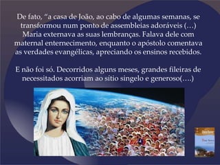 De fato, “a casa de João, ao cabo de algumas semanas, se
transformou num ponto de assembleias adoráveis (…)
Maria externava as suas lembranças. Falava dele com
maternal enternecimento, enquanto o apóstolo comentava
as verdades evangélicas, apreciando os ensinos recebidos.
E não foi só. Decorridos alguns meses, grandes fileiras de
necessitados acorriam ao sítio singelo e generoso(….)
 