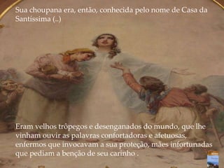 Sua choupana era, então, conhecida pelo nome de Casa da
Santíssima (..)
Eram velhos trôpegos e desenganados do mundo, que lhe
vinham ouvir as palavras confortadoras e afetuosas,
enfermos que invocavam a sua proteção, mães infortunadas
que pediam a benção de seu carinho .
 