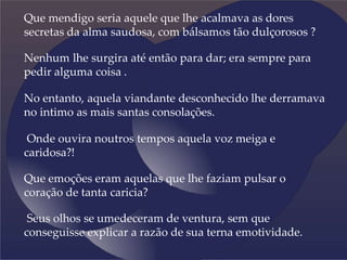 Que mendigo seria aquele que lhe acalmava as dores
secretas da alma saudosa, com bálsamos tão dulçorosos ?
Nenhum lhe surgira até então para dar; era sempre para
pedir alguma coisa .
No entanto, aquela viandante desconhecido lhe derramava
no intimo as mais santas consolações.
Onde ouvira noutros tempos aquela voz meiga e
caridosa?!
Que emoções eram aquelas que lhe faziam pulsar o
coração de tanta caricia?
Seus olhos se umedeceram de ventura, sem que
conseguisse explicar a razão de sua terna emotividade.
 