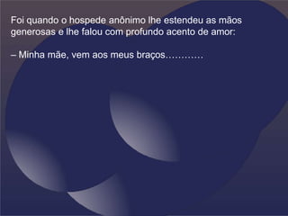 Foi quando o hospede anônimo lhe estendeu as mãos
generosas e lhe falou com profundo acento de amor:
– Minha mãe, vem aos meus braços…………
 