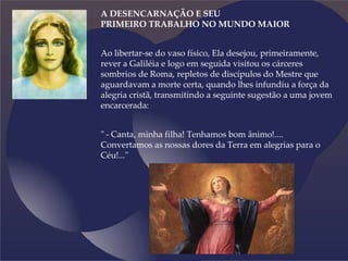 A DESENCARNAÇÃO E SEU
PRIMEIRO TRABALHO NO MUNDO MAIOR
Ao libertar-se do vaso físico, Ela desejou, primeiramente,
rever a Galiléia e logo em seguida visitou os cárceres
sombrios de Roma, repletos de discípulos do Mestre que
aguardavam a morte certa, quando lhes infundiu a força da
alegria cristã, transmitindo a seguinte sugestão a uma jovem
encarcerada:
" - Canta, minha filha! Tenhamos bom ânimo!....
Convertamos as nossas dores da Terra em alegrias para o
Céu!..."
 