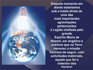 Daquele momento em
diante estaríamos
sob a tutela direta de
uma das
mais importantes
agremiações
pertencentes
à Legião chefiada pelo
grande
Espírito Maria de
Nazaré, ser angélico e
sublime que na Terra
mereceu a missão
honrosa de seguir, com
solicitudes maternais,
aquele que foi o
redentor dos
Homens!
 