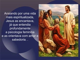 Ansiando por uma vida
mais espiritualizada,
Jesus as encantava,
já que entendia
profundamente
a psicologia feminina
e as orientava com amor e
sabedoria. .
 