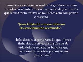 Numa época em que as mulheres geralmente eram
tratadas como inferiores, o evangelho de João revela
que Jesus Cristo tratava as mulheres com compaixão
e respeito
“Jesus Cristo foi o maior defensor
do sexo feminino no mundo”.
João destaca a compreensão que Jesus
tinha das diversas circunstâncias da
vida delas e registra as bênçãos que
cada mulher recebeu por sua fé em
Jesus Cristo.
 