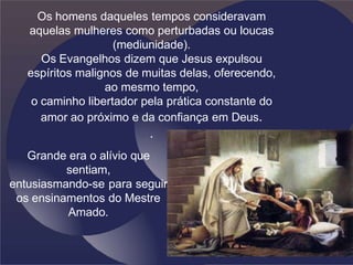 Os homens daqueles tempos consideravam
aquelas mulheres como perturbadas ou loucas
(mediunidade).
Os Evangelhos dizem que Jesus expulsou
espíritos malignos de muitas delas, oferecendo,
ao mesmo tempo,
o caminho libertador pela prática constante do
amor ao próximo e da confiança em Deus.
.
Grande era o alívio que
sentiam,
entusiasmando-se para seguir
os ensinamentos do Mestre
Amado.
 