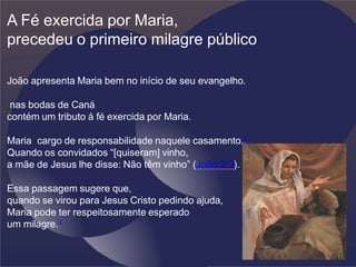 A Fé exercida por Maria,
precedeu o primeiro milagre público
João apresenta Maria bem no início de seu evangelho.
nas bodas de Caná
contém um tributo à fé exercida por Maria.
Maria cargo de responsabilidade naquele casamento.2
Quando os convidados “[quiseram] vinho,
a mãe de Jesus lhe disse: Não têm vinho” (João 2:3).
Essa passagem sugere que,
quando se virou para Jesus Cristo pedindo ajuda,
Maria pode ter respeitosamente esperado
um milagre.3
 