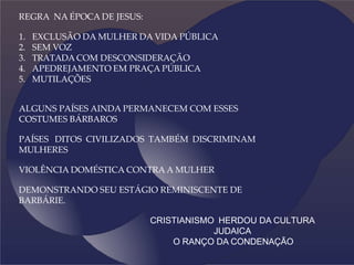 REGRA NA ÉPOCA DE JESUS:
1. EXCLUSÃO DA MULHER DA VIDA PÚBLICA
2. SEM VOZ
3. TRATADA COM DESCONSIDERAÇÃO
4. APEDREJAMENTO EM PRAÇA PÚBLICA
5. MUTILAÇÕES
ALGUNS PAÍSES AINDA PERMANECEM COM ESSES
COSTUMES BÁRBAROS
PAÍSES DITOS CIVILIZADOS TAMBÉM DISCRIMINAM
MULHERES
VIOLÊNCIA DOMÉSTICA CONTRA A MULHER
DEMONSTRANDO SEU ESTÁGIO REMINISCENTE DE
BARBÁRIE.
CRISTIANISMO HERDOU DA CULTURA
JUDAICA
O RANÇO DA CONDENAÇÃO
 