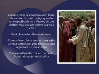 Quando Joana se encontrou com Jesus,
ele a curou de uma doença que não
está especificada ou a libertou de um
espírito mau que controlava sua vida
(Lc 8.2).
Então Joana decidiu seguir Jesus.
Ela escolheu colocar em risco seu estilo
de vida confortável para tornar-se uma
seguidora de Jesus Cristo
Mas Jesus disse-lhe que no momento,
Sua tarefa era junto à família
 