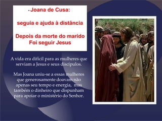 - Joana de Cusa:
seguia e ajuda à distância
Depois da morte do marido
Foi seguir Jesus
A vida era difícil para as mulheres que
serviam a Jesus e seus discípulos.
Mas Joana uniu-se a essas mulheres
que generosamente doavam não
apenas seu tempo e energia, mas
também o dinheiro que dispunham
para apoiar o ministério do Senhor.
 