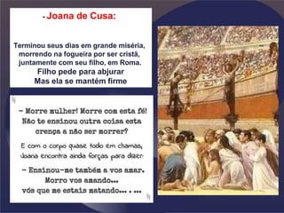 - Joana de Cusa:
Terminou seus dias em grande miséria,
morrendo na fogueira por ser cristã,
juntamente com seu filho, em Roma.
Filho pede para abjurar
Mas ela se mantém firme
 