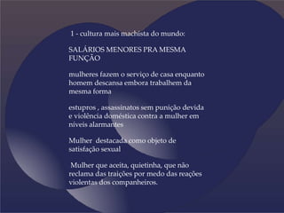 1 - cultura mais machista do mundo:
SALÁRIOS MENORES PRA MESMA
FUNÇÃO
mulheres fazem o serviço de casa enquanto
homem descansa embora trabalhem da
mesma forma
estupros , assassinatos sem punição devida
e violência doméstica contra a mulher em
níveis alarmantes
Mulher destacada como objeto de
satisfação sexual
Mulher que aceita, quietinha, que não
reclama das traições por medo das reações
violentas dos companheiros.
 