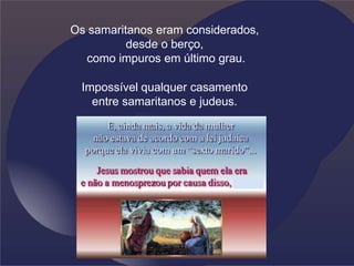 Os samaritanos eram considerados,
desde o berço,
como impuros em último grau.
Impossível qualquer casamento
entre samaritanos e judeus.
 