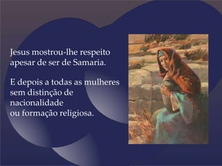 Jesus mostrou-lhe respeito
apesar de ser de Samaria.
E depois a todas as mulheres
sem distinção de
nacionalidade
ou formação religiosa.
 