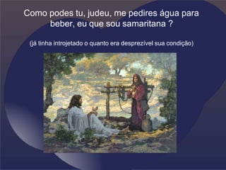 Como podes tu, judeu, me pedires água para
beber, eu que sou samaritana ?
(já tinha introjetado o quanto era desprezível sua condição)
 
