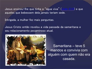 Jesus ensinou-lhe que tinha a “água viva” (João 4:10) e que
aqueles que bebessem dela jamais teriam sede.
Intrigada, a mulher fez mais perguntas.
Jesus Cristo então revelou a vida passada da samaritana e
seu relacionamento pecaminoso atual.
Samaritana – teve 5
maridos e convivia com
alguém com quem não era
casada.
 