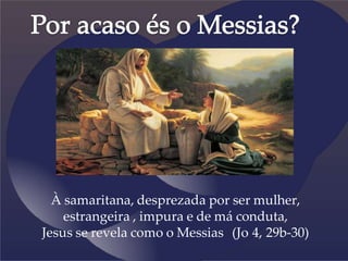 À samaritana, desprezada por ser mulher,
estrangeira , impura e de má conduta,
Jesus se revela como o Messias (Jo 4, 29b-30)
 