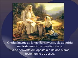 Gradualmente ao longo da conversa, ela adquiriu
um testemunho de Sua divindade.
Ela se converte em apóstola e dá aos outros,
testemunho de Jesus.
 