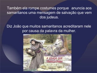 Também ela rompe costumes porque anuncia aos
samaritanos uma mensagem de salvação que vem
dos judeus.
Diz João que muitos samaritanos acreditaram nele
por causa da palavra da mulher.
 