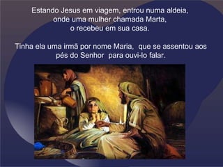 Estando Jesus em viagem, entrou numa aldeia,
onde uma mulher chamada Marta,
o recebeu em sua casa.
Tinha ela uma irmã por nome Maria, que se assentou aos
pés do Senhor para ouvi-lo falar.
.
 