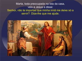 Marta, toda preocupada na lida da casa,
veio a Jesus e disse:
Senhor, não te importas que minha irmã me deixe só a
servir? Dize-lhe que me ajude.
 