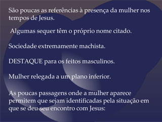 São poucas as referências à presença da mulher nos
tempos de Jesus.
Algumas sequer têm o próprio nome citado.
Sociedade extremamente machista.
DESTAQUE para os feitos masculinos.
Mulher relegada a um plano inferior.
As poucas passagens onde a mulher aparece
permitem que sejam identificadas pela situação em
que se deu seu encontro com Jesus:
 