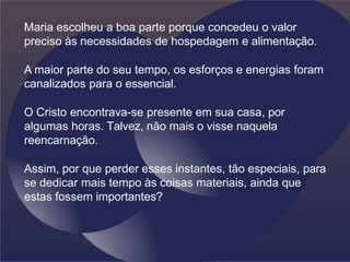 Maria escolheu a boa parte porque concedeu o valor
preciso às necessidades de hospedagem e alimentação.
A maior parte do seu tempo, os esforços e energias foram
canalizados para o essencial.
O Cristo encontrava-se presente em sua casa, por
algumas horas. Talvez, não mais o visse naquela
reencarnação.
Assim, por que perder esses instantes, tão especiais, para
se dedicar mais tempo às coisas materiais, ainda que
estas fossem importantes?
 