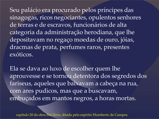 Seu palácio era procurado pelos príncipes das
sinagogas, ricos negociantes, opulentos senhores
de terras e de escravos, funcionários de alta
categoria da administração herodiana, que lhe
depositavam no regaço moedas de ouro, jóias,
dracmas de prata, perfumes raros, presentes
exóticos.
Ela se dava ao luxo de escolher quem lhe
aprouvesse e se tornou detentora dos segredos dos
fariseus, aqueles que baixavam a cabeça na rua,
com ares pudicos, mas que a buscavam,
embuçados em mantos negros, a horas mortas.
capítulo 20 da obra Boa Nova, ditada pelo espírito Humberto de Campos
 