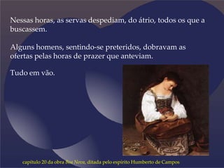 Nessas horas, as servas despediam, do átrio, todos os que a
buscassem.
Alguns homens, sentindo-se preteridos, dobravam as
ofertas pelas horas de prazer que anteviam.
Tudo em vão.
capítulo 20 da obra Boa Nova, ditada pelo espírito Humberto de Campos
 