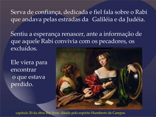 Serva de confiança, dedicada e fiel fala sobre o Rabi
que andava pelas estradas da Galiléia e da Judéia.
Sentiu a esperança renascer, ante a informação de
que aquele Rabi convivia com os pecadores, os
excluídos.
Ele viera para
encontrar
o que estava
perdido.
capítulo 20 da obra Boa Nova, ditada pelo espírito Humberto de Campos
 
