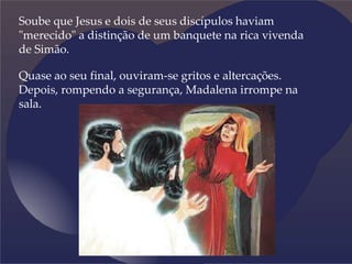 Soube que Jesus e dois de seus discípulos haviam
"merecido" a distinção de um banquete na rica vivenda
de Simão.
Quase ao seu final, ouviram-se gritos e altercações.
Depois, rompendo a segurança, Madalena irrompe na
sala.
 