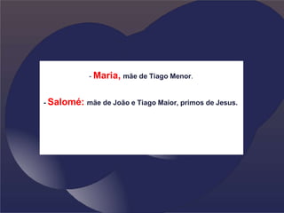 - Maria, mãe de Tiago Menor.
- Salomé: mãe de João e Tiago Maior, primos de Jesus.
 